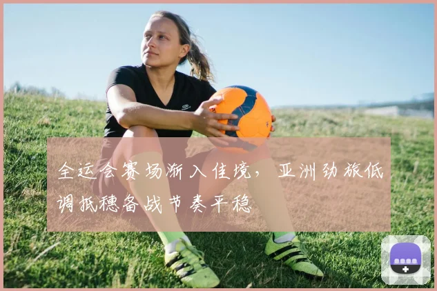 全运会赛场渐入佳境，亚洲劲旅低调抵穗备战节奏平稳 - 2026世界杯推荐