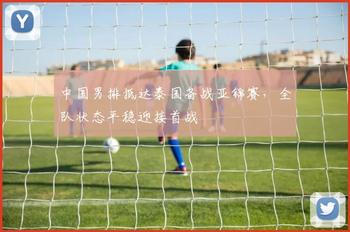 中国男排抵达泰国备战亚锦赛，全队状态平稳迎接首战 - 2026世界杯推荐