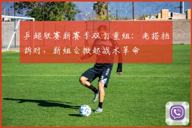 乒超联赛新赛季双打重组：老搭档拆对，新组合掀起战术革命 - 2026世界杯推荐