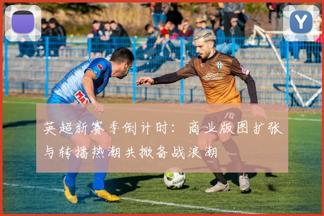 英超新赛季倒计时：商业版图扩张与转播热潮共掀备战浪潮 - 2026世界杯推荐