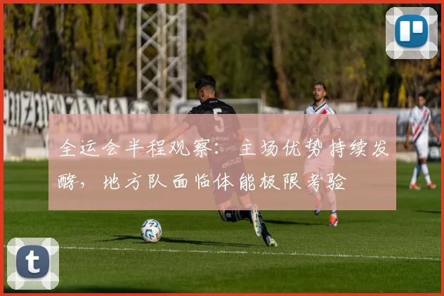 全运会半程观察：主场优势持续发酵，地方队面临体能极限考验 - 2026世界杯推荐
