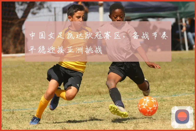 中国女足抵达欧冠赛区，备战节奏平稳迎接亚洲挑战 - 2026世界杯推荐