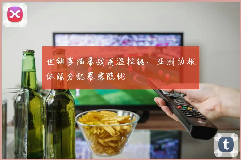 世锦赛揭幕战高温拉锯,亚洲劲旅体能分配暴露隐忧 - 2026世界杯推荐
