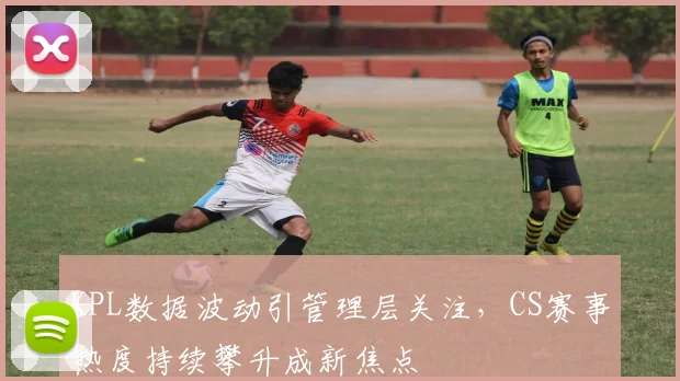 KPL数据波动引管理层关注,CS赛事热度持续攀升成新焦点 - 2026世界杯推荐