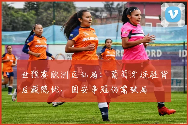 世预赛欧洲区乱局:葡萄牙连胜背后藏隐忧,国安争冠仍需破局 - 2026世界杯推荐