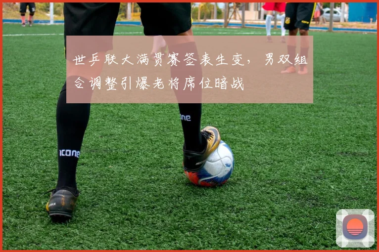 世乒联大满贯赛签表生变，男双组合调整引爆老将席位暗战 - 2026世界杯推荐