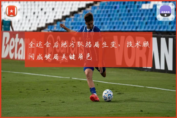 全运会后地方队格局生变,技术顾问成破局关键角色 - 2026世界杯推荐