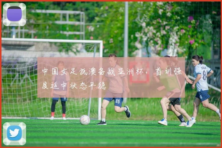 中国女足抵澳备战亚洲杯，首训强度适中状态平稳 - 2026世界杯推荐
