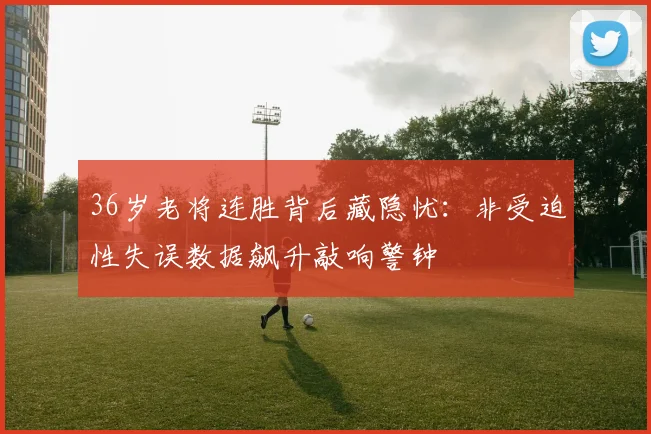 36岁老将连胜背后藏隐忧:非受迫性失误数据飙升敲响警钟 - 2026世界杯推荐