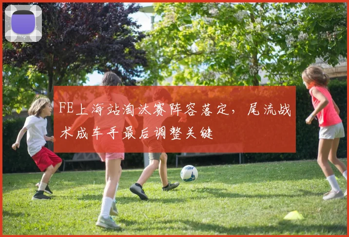 FE上海站淘汰赛阵容落定，尾流战术成车手最后调整关键 - 2026世界杯图集