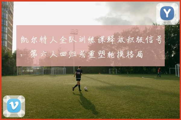 凯尔特人全队训练课释放积极信号，第六人回归或重塑轮换格局 - 2026世界杯资讯