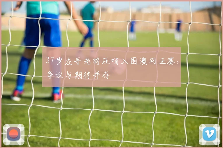 37岁左手老将压哨入围澳网正赛,争议与期待并存 - 2026世界杯推荐