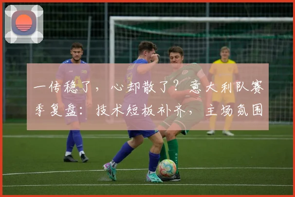 一传稳了,心却散了?意大利队赛季复盘:技术短板补齐,主场氛围仍待激活 - 2026世界杯推荐