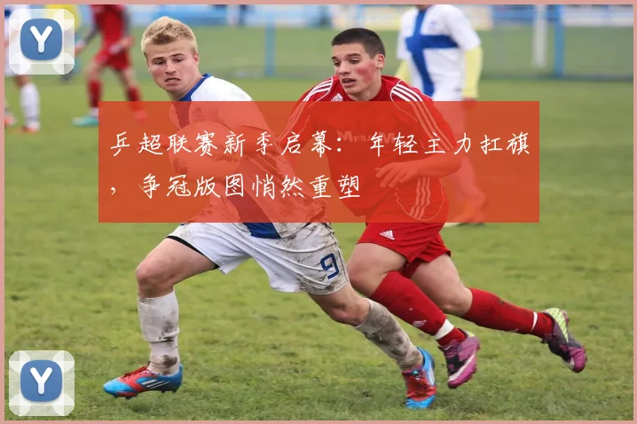 乒超联赛新季启幕:年轻主力扛旗,争冠版图悄然重塑 - 2026世界杯推荐