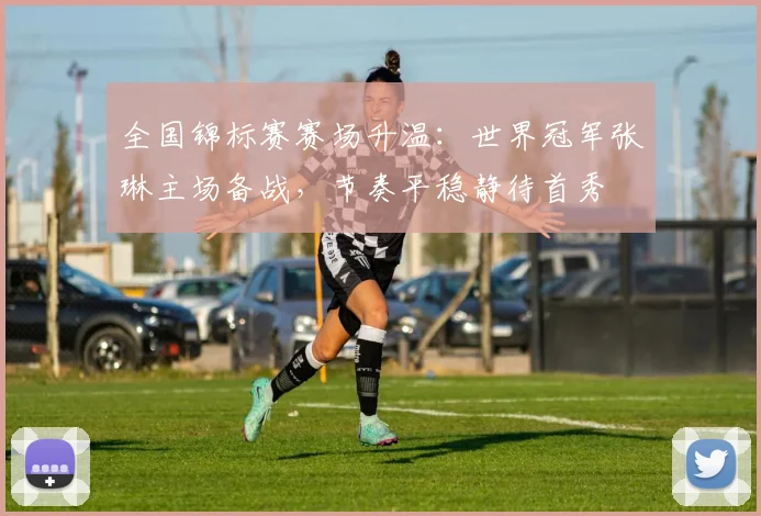 全国锦标赛赛场升温：世界冠军张琳主场备战，节奏平稳静待首秀 - 2026世界杯推荐