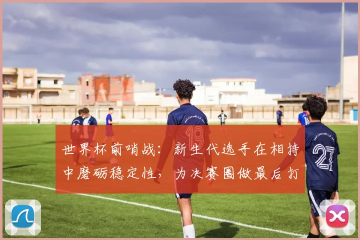 世界杯前哨战：新生代选手在相持中磨砺稳定性，为决赛圈做最后打磨 - 2026世界杯推荐