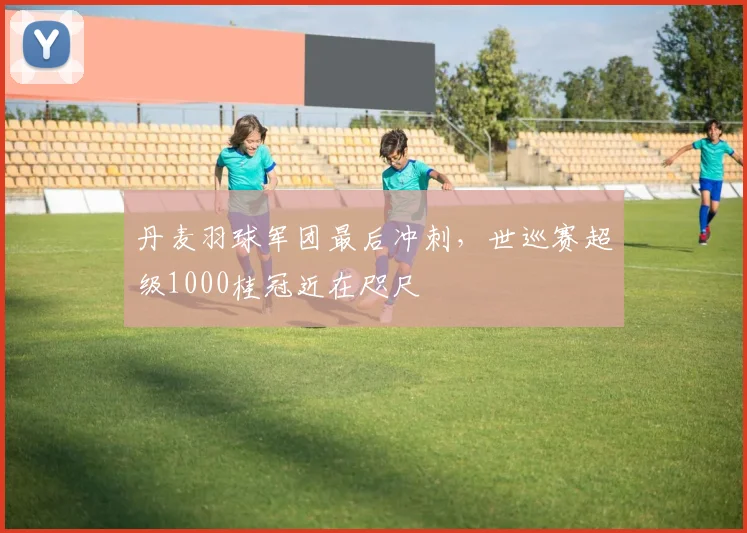 丹麦羽球军团最后冲刺，世巡赛超级1000桂冠近在咫尺 - 2026世界杯推荐