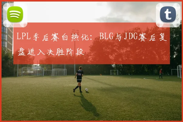 LPL季后赛白热化:BLG与JDG赛后复盘进入决胜阶段 - 2026世界杯推荐