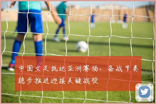 中国女足抵达亚洲赛场，备战节奏稳步推进迎接关键战役 - 2026世界杯推荐