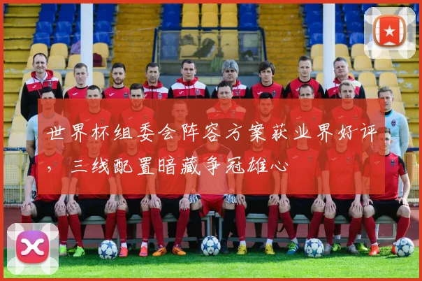 世界杯组委会阵容方案获业界好评,三线配置暗藏争冠雄心 - 2026世界杯推荐
